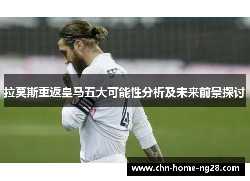 拉莫斯重返皇马五大可能性分析及未来前景探讨