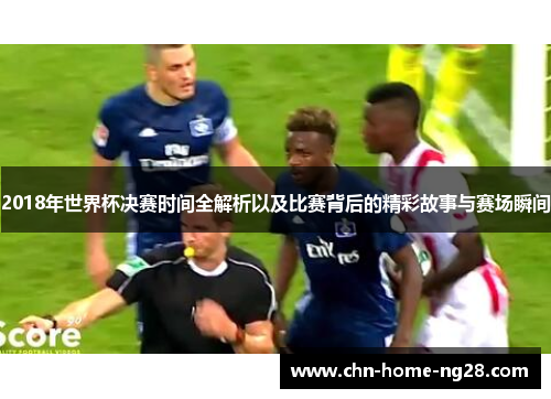 2018年世界杯决赛时间全解析以及比赛背后的精彩故事与赛场瞬间