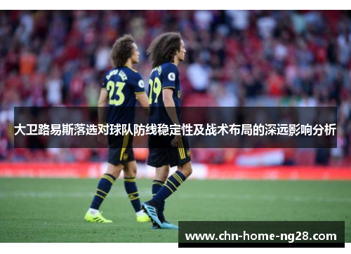 大卫路易斯落选对球队防线稳定性及战术布局的深远影响分析