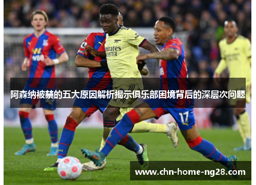 阿森纳被禁的五大原因解析揭示俱乐部困境背后的深层次问题 阿森纳被禁的五大原因解析揭示俱乐部困境背后的深层次问题