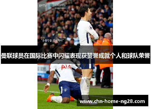 曼联球员在国际比赛中闪耀表现获赞誉成就个人和球队荣誉 曼联球员在国际比赛中闪耀表现获赞誉成就个人和球队荣誉