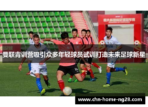 曼联青训营吸引众多年轻球员试训打造未来足球新星 曼联青训营吸引众多年轻球员试训打造未来足球新星