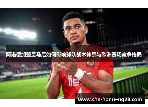 阿诺德加盟皇马后如何影响球队战术体系与欧洲赛场竞争格局