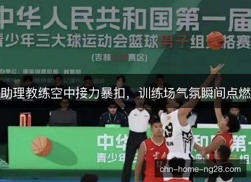 助理教练空中接力暴扣，训练场气氛瞬间点燃